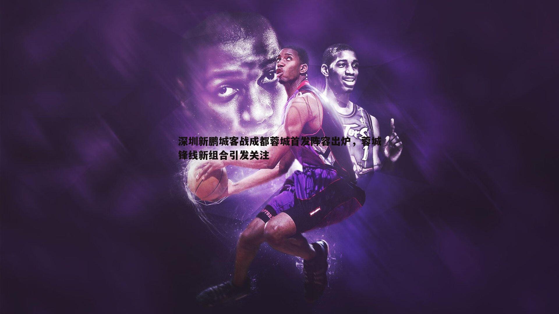 黑白直播官网-深圳新鹏城客战成都蓉城首发阵容出炉，蓉城锋线新组合引发关注