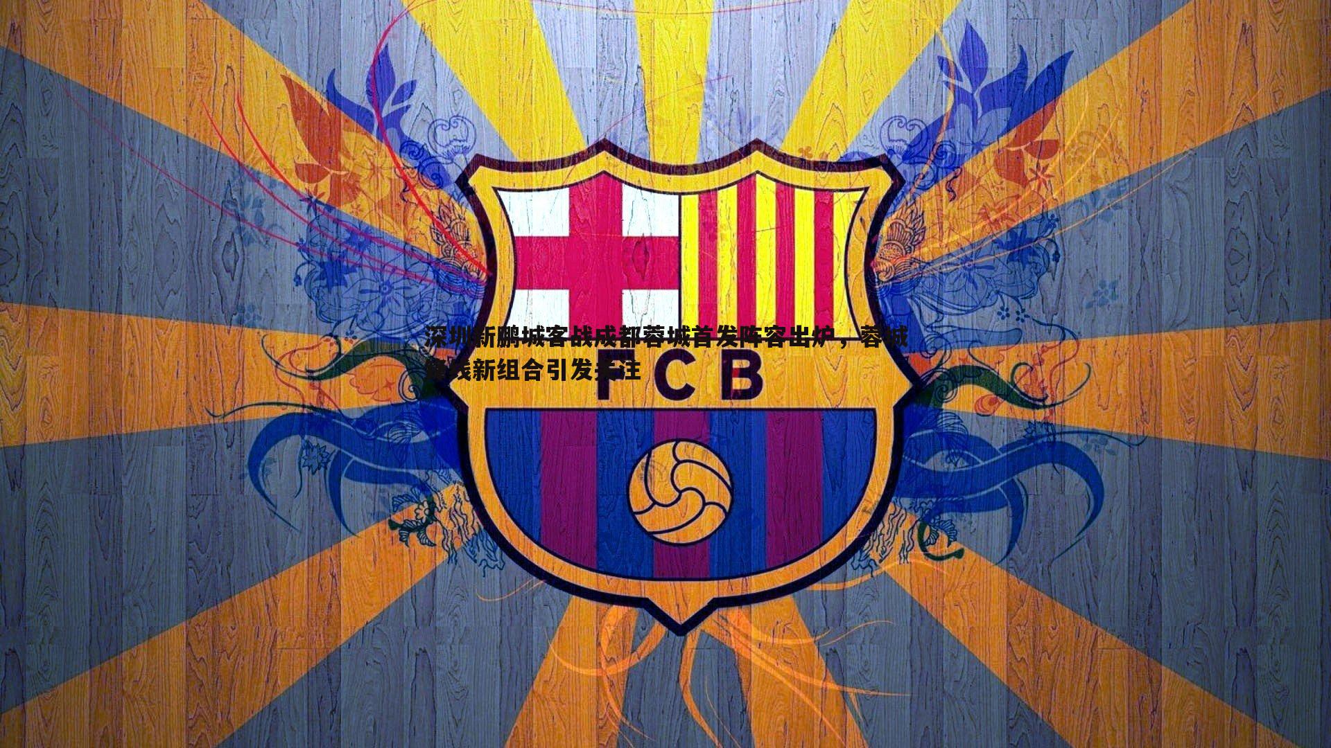 深圳新鹏城客战成都蓉城首发阵容出炉，蓉城锋线新组合引发关注