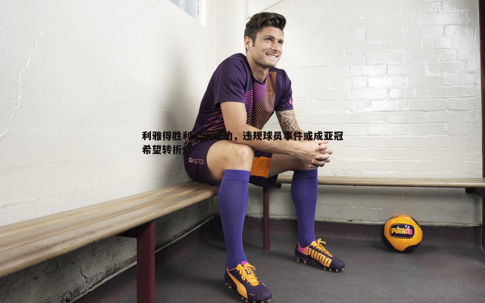 利雅得胜利上诉成功，违规球员事件或成亚冠希望转折点