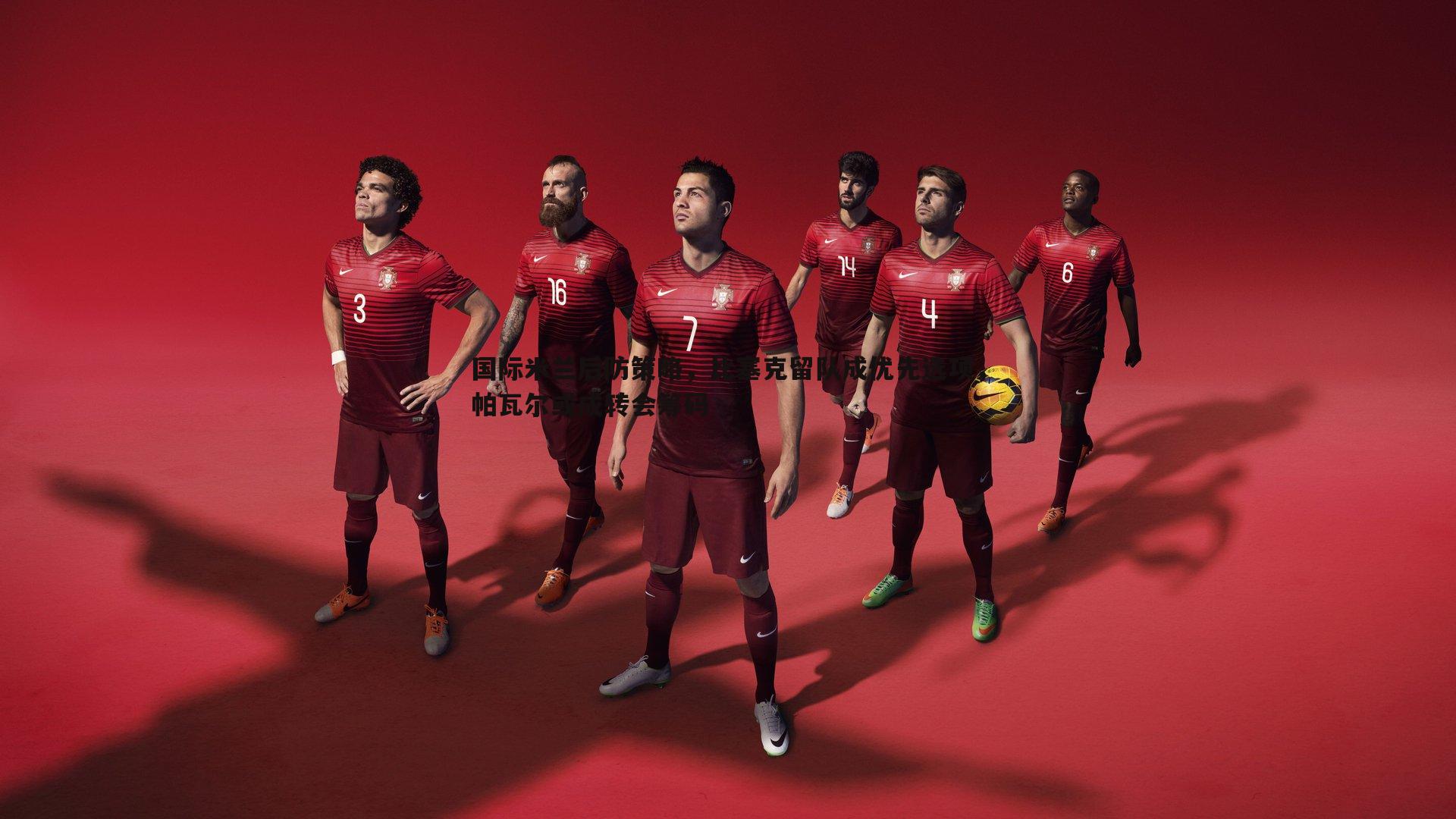 国际米兰后防策略，比塞克留队成优先选项，帕瓦尔或成转会筹码